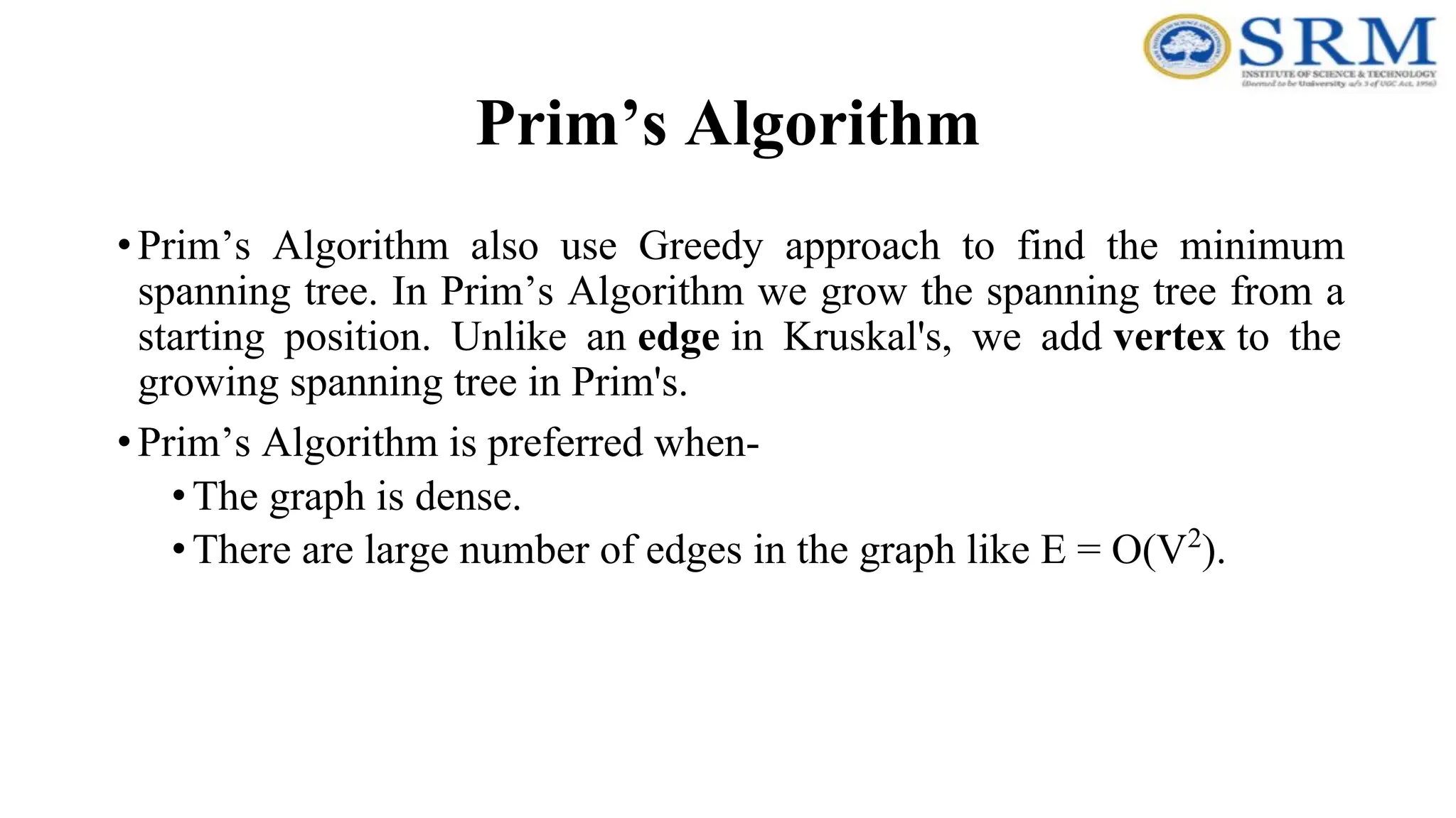 Prim’s Algorithm
•Prim’s Algorithm also use Greedy approach to find the minimum
spanning tree. In Prim’s Algorithm we grow the spanning tree from a
starting position. Unlike an edge in Kruskal's, we add vertex to the
growing spanning tree in Prim's.
•Prim’s Algorithm is preferred when-
•The graph is dense.
•There are large number of edges in the graph like E = O(V2
).
 