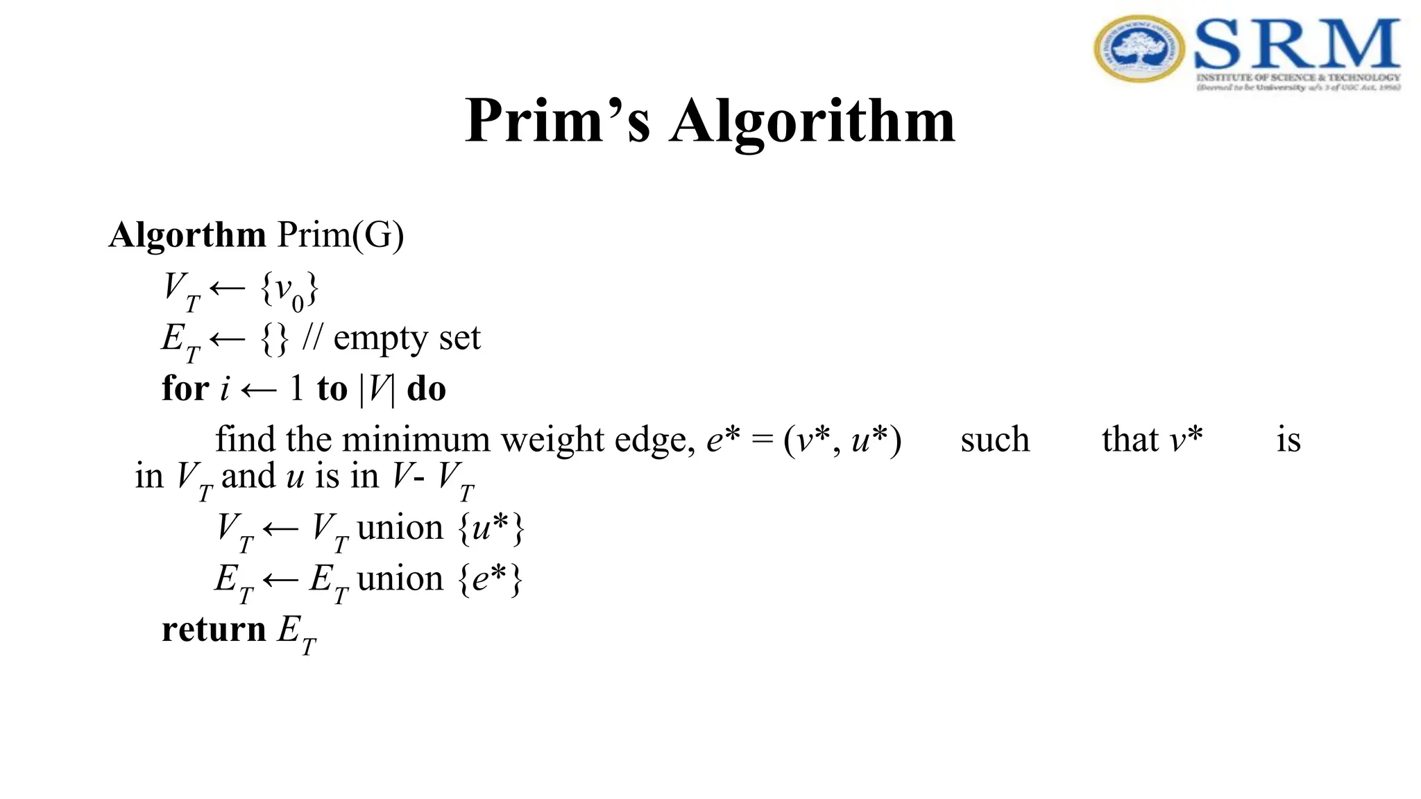 Prim’s Algorithm
Algorthm Prim(G)
VT
← {v0
}
ET
← {} // empty set
for i ← 1 to |V| do
find the minimum weight edge, e* = (v*, u*) such that v* is
in VT
and u is in V- VT
VT
← VT
union {u*}
ET
← ET
union {e*}
return ET
 