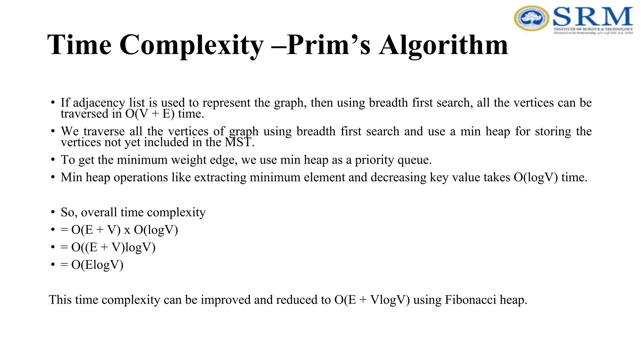 Time Complexity –Prim’s Algorithm
• If adjacency list is used to represent the graph, then using breadth first search, all the vertices can be
traversed in O(V + E) time.
• We traverse all the vertices of graph using breadth first search and use a min heap for storing the
vertices not yet included in the MST.
• To get the minimum weight edge, we use min heap as a priority queue.
• Min heap operations like extracting minimum element and decreasing key value takes O(logV) time.
• So, overall time complexity
• = O(E + V) x O(logV)
• = O((E + V)logV)
• = O(ElogV)
This time complexity can be improved and reduced to O(E + VlogV) using Fibonacci heap.
 