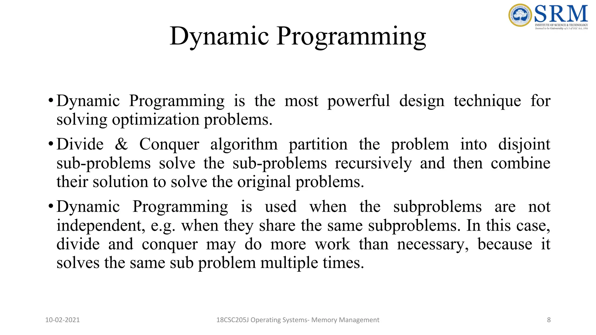 Dynamic Programming
•Dynamic Programming is the most powerful design technique for
solving optimization problems.
•Divide & Conquer algorithm partition the problem into disjoint
sub-problems solve the sub-problems recursively and then combine
their solution to solve the original problems.
•Dynamic Programming is used when the subproblems are not
independent, e.g. when they share the same subproblems. In this case,
divide and conquer may do more work than necessary, because it
solves the same sub problem multiple times.
10-02-2021 18CSC205J Operating Systems- Memory Management 8
 
