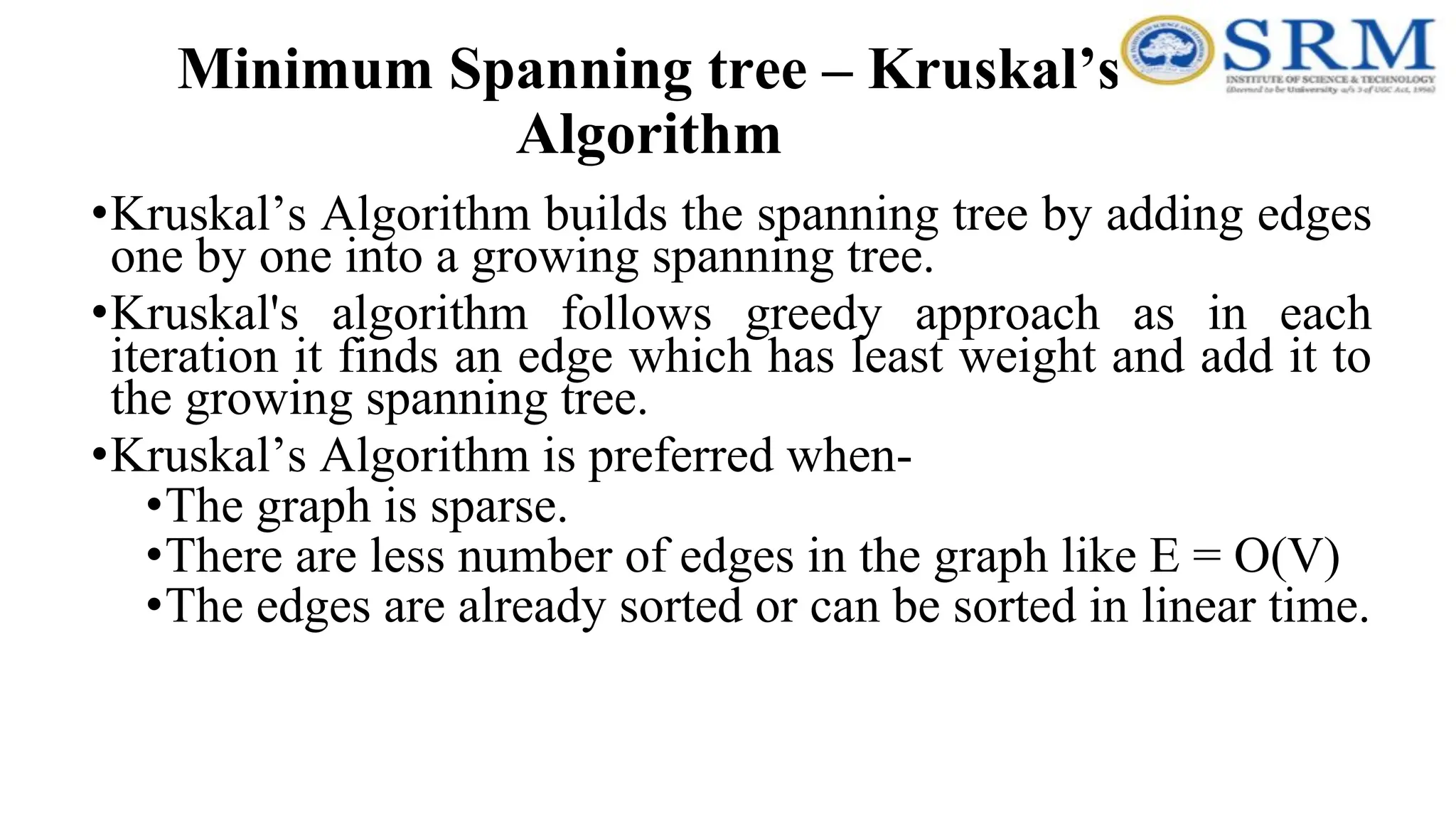 Minimum Spanning tree – Kruskal’s
Algorithm
•Kruskal’s Algorithm builds the spanning tree by adding edges
one by one into a growing spanning tree.
•Kruskal's algorithm follows greedy approach as in each
iteration it finds an edge which has least weight and add it to
the growing spanning tree.
•Kruskal’s Algorithm is preferred when-
•The graph is sparse.
•There are less number of edges in the graph like E = O(V)
•The edges are already sorted or can be sorted in linear time.
 