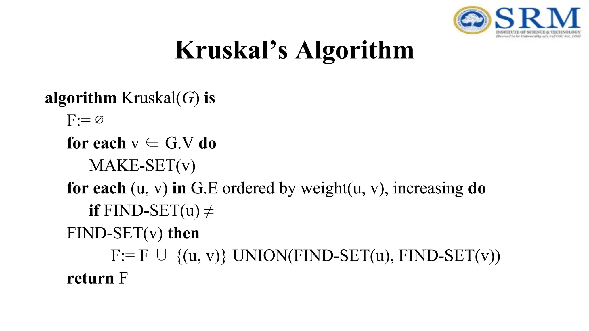 Kruskal’s Algorithm
algorithm Kruskal(G) is
F:= ∅
for each v ∈ G.V do
MAKE-SET(v)
for each (u, v) in G.E ordered by weight(u, v), increasing do
if FIND-SET(u) ≠
FIND-SET(v) then
F:= F ∪ {(u, v)} UNION(FIND-SET(u), FIND-SET(v))
return F
 