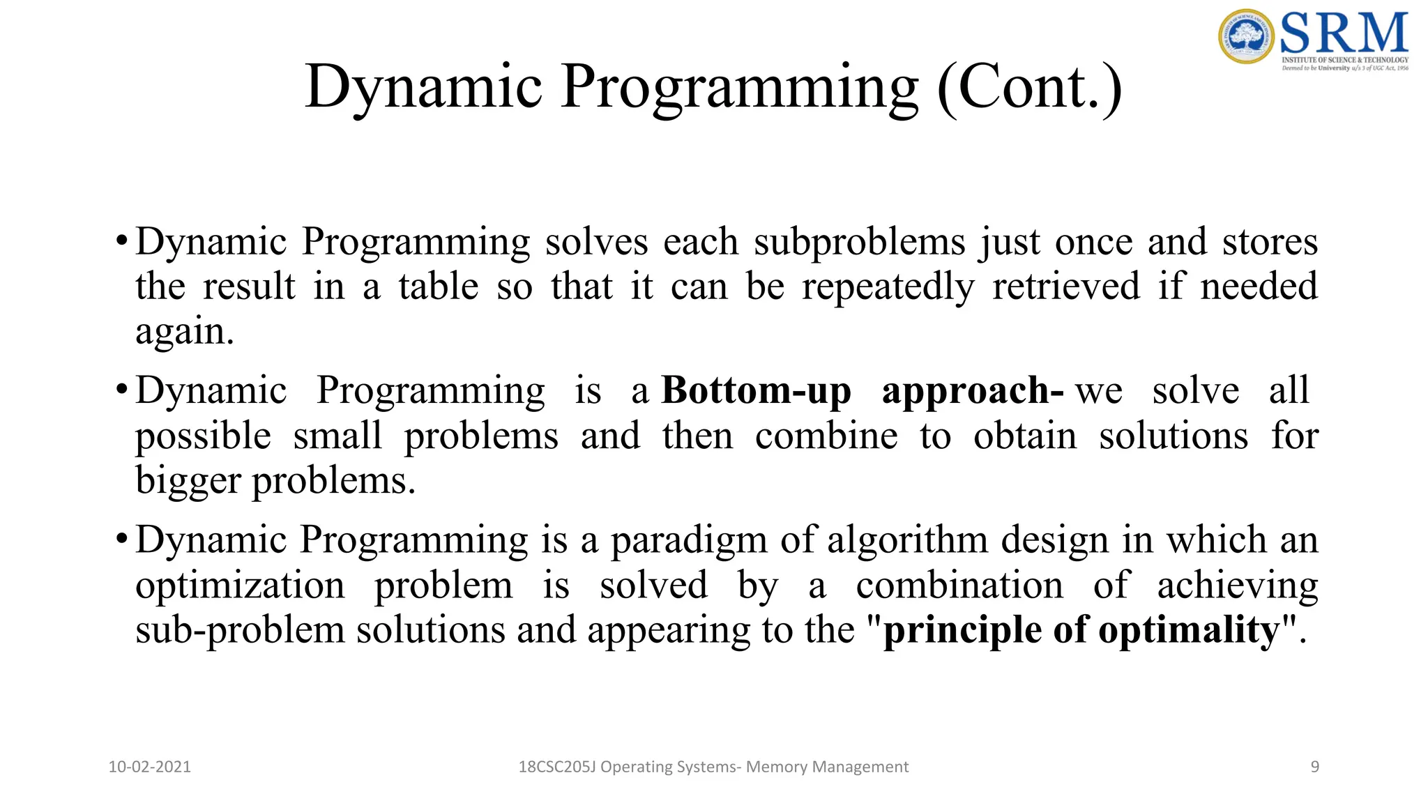 Dynamic Programming (Cont.)
•Dynamic Programming solves each subproblems just once and stores
the result in a table so that it can be repeatedly retrieved if needed
again.
•Dynamic Programming is a Bottom-up approach- we solve all
possible small problems and then combine to obtain solutions for
bigger problems.
•Dynamic Programming is a paradigm of algorithm design in which an
optimization problem is solved by a combination of achieving
sub-problem solutions and appearing to the "principle of optimality".
10-02-2021 18CSC205J Operating Systems- Memory Management 9
 
