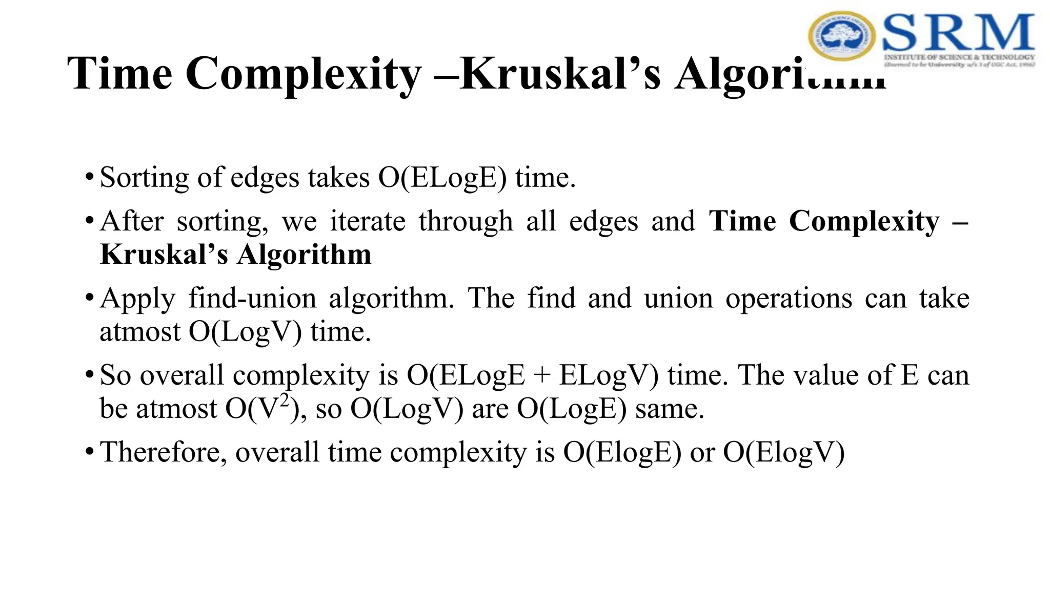 Time Complexity –Kruskal’s Algorithm
•Sorting of edges takes O(ELogE) time.
•After sorting, we iterate through all edges and Time Complexity –
Kruskal’s Algorithm
•Apply find-union algorithm. The find and union operations can take
atmost O(LogV) time.
•So overall complexity is O(ELogE + ELogV) time. The value of E can
be atmost O(V2
), so O(LogV) are O(LogE) same.
•Therefore, overall time complexity is O(ElogE) or O(ElogV)
 