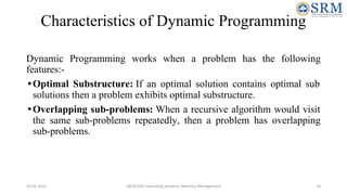 Characteristics of Dynamic Programming
Dynamic Programming works when a problem has the following
features:-
•Optimal Substructure: If an optimal solution contains optimal sub
solutions then a problem exhibits optimal substructure.
•Overlapping sub-problems: When a recursive algorithm would visit
the same sub-problems repeatedly, then a problem has overlapping
sub-problems.
10-02-2021 18CSC205J Operating Systems- Memory Management 10
 