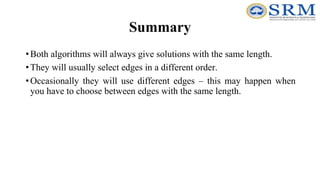 Summary
•Both algorithms will always give solutions with the same length.
•They will usually select edges in a different order.
•Occasionally they will use different edges – this may happen when
you have to choose between edges with the same length.
 