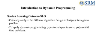 Introduction to Dynamic Programming
Session Learning Outcome-SLO
•Critically analyze the different algorithm design techniques for a given
problem.
•To apply dynamic programming types techniques to solve polynomial
time problems.
 