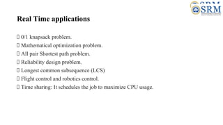 Real Time applications
0/1 knapsack problem.
Mathematical optimization problem.
All pair Shortest path problem.
Reliability design problem.
Longest common subsequence (LCS)
Flight control and robotics control.
Time sharing: It schedules the job to maximize CPU usage.
 