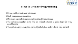 Steps to Dynamic Programming
Every problem is divided into stages
Each stage requires a decision
Decisions are made to determine the state of the next stage
The solution procedure is to find an optimal solution at each stage for every
possible state
This solution procedure often starts at the last stage and works its way forward
 