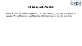 0/1 Knapsack Problem
Given n items of known weights w1
,...,wn
and values v1
,...,vn
and a knapsack of
capacity W, find the most valuable subset of the items that fit into the knapsack.
 
