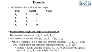 Example
• Let’s illustrate that point with an example:
Item Weight Value
I0
3 10
I1
8 4
I2
9 9
I3
8 11
• The maximum weight the knapsack can hold is 20.
• The best set of items from {I0
, I1
, I2
} is {I0
, I1
, I2
}
• BUT the best set of items from {I0
, I1
, I2
, I3
} is {I0
, I2
, I3
}.
•In this example, note that this optimal solution, {I0
, I2
, I3
}, does
NOT build upon the previous optimal solution, {I0
, I1
, I2
}.
• (Instead it build's upon the solution, {I0
, I2
}, which is really the optimal
subset of {I0
, I1
, I2
} with weight 12 or less.)
 