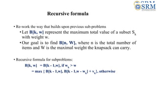 Recursive formula
• Re-work the way that builds upon previous sub-problems
•Let B[k, w] represent the maximum total value of a subset Sk
with weight w.
•Our goal is to find B[n, W], where n is the total number of
items and W is the maximal weight the knapsack can carry.
• Recursive formula for subproblems:
B[k, w] = B[k - 1,w], if wk
> w
= max { B[k - 1,w], B[k - 1,w - wk
] + vk
}, otherwise
 