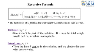 Recursive Formula
• The best subset of Sk
that has the total weight w, either contains item k or not.
First case: wk
> w
•Item k can’t be part of the solution. If it was the total weight
would be > w, which is unacceptable.
Second case: wk
≤ w
•Then the item k can be in the solution, and we choose the case
with greater value.
 