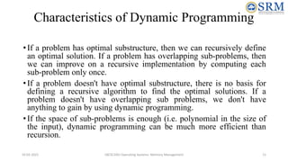 Characteristics of Dynamic Programming
•If a problem has optimal substructure, then we can recursively define
an optimal solution. If a problem has overlapping sub-problems, then
we can improve on a recursive implementation by computing each
sub-problem only once.
•If a problem doesn't have optimal substructure, there is no basis for
defining a recursive algorithm to find the optimal solutions. If a
problem doesn't have overlapping sub problems, we don't have
anything to gain by using dynamic programming.
•If the space of sub-problems is enough (i.e. polynomial in the size of
the input), dynamic programming can be much more efficient than
recursion.
10-02-2021 18CSC205J Operating Systems- Memory Management 11
 