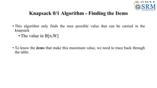 Knapsack 0/1 Algorithm - Finding the Items
• This algorithm only finds the max possible value that can be carried in the
knapsack
•The value in B[n,W]
• To know the items that make this maximum value, we need to trace back through
the table.
 