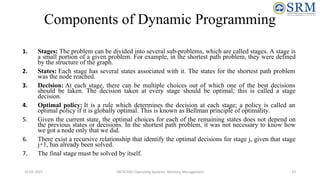 Components of Dynamic Programming
1. Stages: The problem can be divided into several sub-problems, which are called stages. A stage is
a small portion of a given problem. For example, in the shortest path problem, they were defined
by the structure of the graph.
2. States: Each stage has several states associated with it. The states for the shortest path problem
was the node reached.
3. Decision: At each stage, there can be multiple choices out of which one of the best decisions
should be taken. The decision taken at every stage should be optimal; this is called a stage
decision.
4. Optimal policy: It is a rule which determines the decision at each stage; a policy is called an
optimal policy if it is globally optimal. This is known as Bellman principle of optimality.
5. Given the current state, the optimal choices for each of the remaining states does not depend on
the previous states or decisions. In the shortest path problem, it was not necessary to know how
we got a node only that we did.
6. There exist a recursive relationship that identify the optimal decisions for stage j, given that stage
j+1, has already been solved.
7. The final stage must be solved by itself.
10-02-2021 18CSC205J Operating Systems- Memory Management 13
 