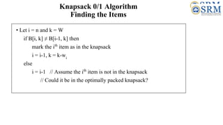 Knapsack 0/1 Algorithm
Finding the Items
• Let i = n and k = W
if B[i, k] ≠ B[i-1, k] then
mark the ith
item as in the knapsack
i = i-1, k = k-wi
else
i = i-1 // Assume the ith
item is not in the knapsack
// Could it be in the optimally packed knapsack?
 