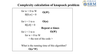 Complexity calculation of knapsack problem
for w = 0 to W
B[0,w] = 0
for i = 1 to n
B[i,0] = 0
for i = 1 to n
for w = 0 to W
< the rest of the code >
What is the running time of this algorithm?
O(n*W)
O(W)
O(W)
Repeat n times
O(n)
 