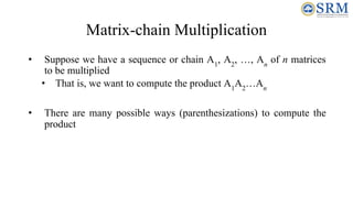 Matrix-chain Multiplication
• Suppose we have a sequence or chain A1
, A2
, …, An
of n matrices
to be multiplied
• That is, we want to compute the product A1
A2
…An
• There are many possible ways (parenthesizations) to compute the
product
 