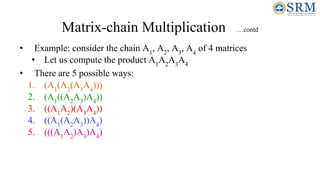 Matrix-chain Multiplication …contd
• Example: consider the chain A1
, A2
, A3
, A4
of 4 matrices
• Let us compute the product A1
A2
A3
A4
• There are 5 possible ways:
1. (A1
(A2
(A3
A4
)))
2. (A1
((A2
A3
)A4
))
3. ((A1
A2
)(A3
A4
))
4. ((A1
(A2
A3
))A4
)
5. (((A1
A2
)A3
)A4
)
 