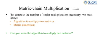 Matrix-chain Multiplication …contd
• To compute the number of scalar multiplications necessary, we must
know:
• Algorithm to multiply two matrices
• Matrix dimensions
• Can you write the algorithm to multiply two matrices?
 