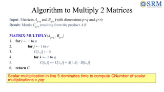 Algorithm to Multiply 2 Matrices
Input: Matrices Ap×q
and Bq×r
(with dimensions p×q and q×r)
Result: Matrix Cp×r
resulting from the product A·B
MATRIX-MULTIPLY(Ap×q
, Bq×r
)
1. for i ← 1 to p
2. for j ← 1 to r
3. C[i, j] ← 0
4. for k ← 1 to q
5. C[i, j] ← C[i, j] + A[i, k] · B[k, j]
6. return C
Scalar multiplication in line 5 dominates time to compute CNumber of scalar
multiplications = pqr
 