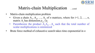 Matrix-chain Multiplication …contd
• Matrix-chain multiplication problem
• Given a chain A1
, A2
, …, An
of n matrices, where for i=1, 2, …, n,
matrix Ai
has dimension pi-1
×pi
• Parenthesize the product A1
A2
…An
such that the total number of
scalar multiplications is minimized
• Brute force method of exhaustive search takes time exponential in n
 