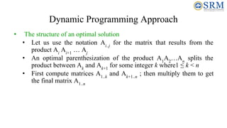 Dynamic Programming Approach
• The structure of an optimal solution
• Let us use the notation Ai..j
for the matrix that results from the
product Ai
Ai+1
… Aj
• An optimal parenthesization of the product A1
A2
…An
splits the
product between Ak
and Ak+1
for some integer k where1 ≤ k < n
• First compute matrices A1..k
and Ak+1..n
; then multiply them to get
the final matrix A1..n
 
