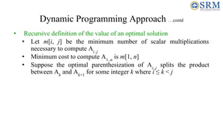 Dynamic Programming Approach …contd
• Recursive definition of the value of an optimal solution
• Let m[i, j] be the minimum number of scalar multiplications
necessary to compute Ai..j
• Minimum cost to compute A1..n
is m[1, n]
• Suppose the optimal parenthesization of Ai..j
splits the product
between Ak
and Ak+1
for some integer k where i ≤ k < j
 