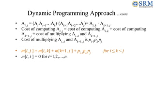 Dynamic Programming Approach …contd
• Ai..j
= (Ai
Ai+1
…Ak
)·(Ak+1
Ak+2
…Aj
)= Ai..k
· Ak+1..j
• Cost of computing Ai..j
= cost of computing Ai..k
+ cost of computing
Ak+1..j
+ cost of multiplying Ai..k
and Ak+1..j
• Cost of multiplying Ai..k
and Ak+1..j
is pi-1
pk
pj
• m[i, j ] = m[i, k] + m[k+1, j ] + pi-1
pk
pj
for i ≤ k < j
• m[i, i ] = 0 for i=1,2,…,n
 