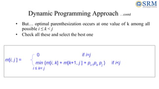 Dynamic Programming Approach …contd
• But… optimal parenthesization occurs at one value of k among all
possible i ≤ k < j
• Check all these and select the best one
m[i, j ] =
0 if i=j
min {m[i, k] + m[k+1, j ] + pi-1
pk
pj
} if i<j
i ≤ k< j
 