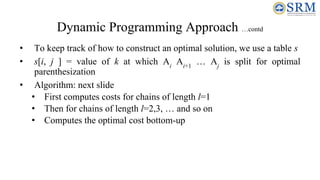 Dynamic Programming Approach …contd
• To keep track of how to construct an optimal solution, we use a table s
• s[i, j ] = value of k at which Ai
Ai+1
… Aj
is split for optimal
parenthesization
• Algorithm: next slide
• First computes costs for chains of length l=1
• Then for chains of length l=2,3, … and so on
• Computes the optimal cost bottom-up
 