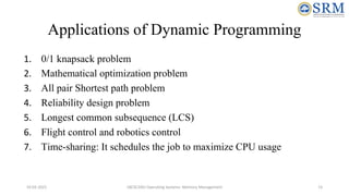 Applications of Dynamic Programming
1. 0/1 knapsack problem
2. Mathematical optimization problem
3. All pair Shortest path problem
4. Reliability design problem
5. Longest common subsequence (LCS)
6. Flight control and robotics control
7. Time-sharing: It schedules the job to maximize CPU usage
10-02-2021 18CSC205J Operating Systems- Memory Management 15
 