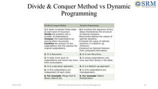 Divide & Conquer Method vs Dynamic
Programming
Divide & Conquer Method Dynamic Programming
1.It deals (involves) three steps
at each level of recursion:
Divide the problem into a
number of subproblems.
Conquer the subproblems by
solving them recursively.
Combine the solution to the
subproblems into the solution for
original subproblems.
•1.It involves the sequence of four
steps:Characterize the structure
of optimal solutions.
•Recursively defines the values of
optimal solutions.
•Compute the value of optimal
solutions in a Bottom-up
minimum.
•Construct an Optimal Solution
from computed information.
2. It is Recursive. 2. It is non Recursive.
3. It does more work on
subproblems and hence has more
time consumption.
3. It solves subproblems only
once and then stores in the table.
4. It is a top-down approach. 4. It is a Bottom-up approach.
5. In this subproblems are
independent of each other.
5. In this subproblems are
interdependent.
6. For example: Merge Sort &
Binary Search etc.
6. For example: Matrix
Multiplication.
10-02-2021 18CSC205J Operating Systems- Memory Management 16
 