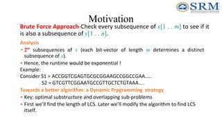 Motivation
Brute Force Approach-Check every subsequence of x[1 . . m] to see if it
is also a subsequence of y[1 . . n].
Analysis
• 2m
subsequences of x (each bit-vector of length m determines a distinct
subsequence of x).
• Hence, the runtime would be exponential !
Example:
Consider S1 = ACCGGTCGAGTGCGCGGAAGCCGGCCGAA…..
S2 = GTCGTTCGGAATGCCGTTGCTCTGTAAA….
Towards a better algorithm: a Dynamic Prpgramming strategy
• Key: optimal substructure and overlapping sub-problems
• First we’ll find the length of LCS. Later we’ll modify the algorithm to find LCS
itself.
 