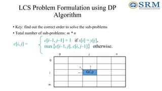 LCS Problem Formulation using DP
Algorithm
• Key: find out the correct order to solve the sub-problems
• Total number of sub-problems: m * n
c[i, j] =
c[i–1, j–1] + 1 if x[i] = y[j],
max{c[i–1, j], c[i, j–1]} otherwise.
C(i, j)
0
m
0 n
i
j
 