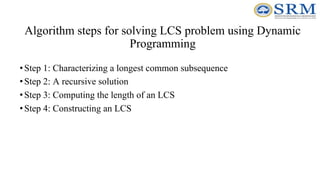 Algorithm steps for solving LCS problem using Dynamic
Programming
•Step 1: Characterizing a longest common subsequence
•Step 2: A recursive solution
•Step 3: Computing the length of an LCS
•Step 4: Constructing an LCS
 