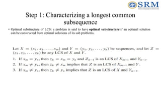 Step 1: Characterizing a longest common
subsequence
• Optimal substructure of LCS: a problem is said to have optimal substructure if an optimal solution
can be constructed from optimal solutions of its sub problems.
 