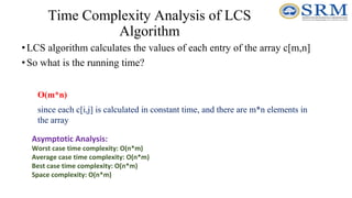 Time Complexity Analysis of LCS
Algorithm
•LCS algorithm calculates the values of each entry of the array c[m,n]
•So what is the running time?
O(m*n)
since each c[i,j] is calculated in constant time, and there are m*n elements in
the array
Asymptotic Analysis:
Worst case time complexity: O(n*m)
Average case time complexity: O(n*m)
Best case time complexity: O(n*m)
Space complexity: O(n*m)
 