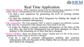 Real Time Application
• Molecular biology. DNA sequences (genes) can be represented as sequences of four
letters ACGT, corresponding to the four sub molecules forming DNA.
• To find a new sequences by generating the LCS of existing similar
sequences
• To find the similarity of two DNA Sequence by finding the length of
their longest common subsequence.
• File comparison. The Unix program "diff" is used to compare two different versions
of the same file, to determine what changes have been made to the file.
• It works by finding a longest common subsequence of the lines of the
two files; any line in the subsequence has not been changed, so what it
displays is the remaining set of lines that have changed.
• Screen redisplay. Many text editors like "emacs" display part of a file on the screen,
updating the screen image as the file is changed.
• Can be a sort of common subsequence problem (the common
subsequence tells you the parts of the display that are already correct and
don't need to be changed)
 