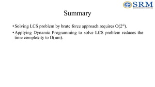 Summary
•Solving LCS problem by brute force approach requires O(2m
).
•Applying Dynamic Programming to solve LCS problem reduces the
time complexity to O(nm).
 