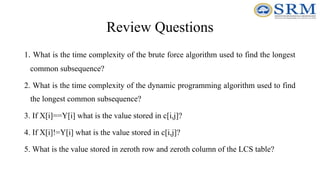 Review Questions
1. What is the time complexity of the brute force algorithm used to find the longest
common subsequence?
2. What is the time complexity of the dynamic programming algorithm used to find
the longest common subsequence?
3. If X[i]==Y[i] what is the value stored in c[i,j]?
4. If X[i]!=Y[i] what is the value stored in c[i,j]?
5. What is the value stored in zeroth row and zeroth column of the LCS table?
 