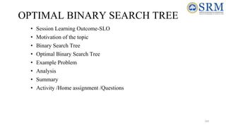 OPTIMAL BINARY SEARCH TREE
• Session Learning Outcome-SLO
• Motivation of the topic
• Binary Search Tree
• Optimal Binary Search Tree
• Example Problem
• Analysis
• Summary
• Activity /Home assignment /Questions
193
 