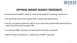 195
OPTIMAL BINARY SEARCH TREE(OBST)
• Binary Search tree(BST) which is mainly constructed for searching a key from it
• For searching any key from a given BST, it should take optimal time.
• For this, we need to construct a BST in such a way that it should take optimal time to
search any of the key from given BST
• To construct OBST, frequency of searching of every key is required
• With the help of frequencies , construction of OBST is possible
 