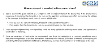 How an element is searched in binary search tree?
Let us assume the given element is x. Compare x with the root element of the binary tree, if the binary tree is
non-empty. If it matches, the element is in the root and the algorithm terminates successfully by returning the address
of the root node. If the binary tree is empty, it returns a NULL value.
• If x is less than the element in the root, the search continues in the left sub-tree
• If x is greater than the element in the root, the search continues in the right sub-tree.
This is by exploiting the binary search property. There are many applications of binary search trees. One application is
construction of dictionary.
There are many ways of constructing the binary search tree. Brute force algorithm is to construct many binary search
trees and finding the cost of the tree. How to find cost of the tree? The cost of the tree is obtained by multiplying the
probability of the item and the level of the tree. The following example illustrates the way of find this cost of the tree.
 