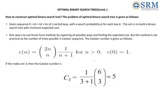 OPTIMAL BINARY SEARCH TREE(Contd..)
How to construct optimal binary search tree? The problem of optimal binary search tree is given as follows:
• Given sequence K = k1 < k2 < kn of n sorted keys, with a search probability pi for each key ki . The aim is to build a binary
search tree with minimum expected cost.
• One way is to use brute force method, by exploring all possible ways and finding the expected cost. But the method is not
practical as the number of trees possible is Catalan sequence. The Catalan number is given as follows:
If the nodes are 3, then the Catalan number is
 