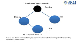Fig. 5: Constructed Optimal BST
It can be seen that the constructed binary tree is optimal and balanced. The formal algorithm for constructing
optimal BST is given as follows:
OPTIMAL BINARY SEARCH TREE(Contd..)
 