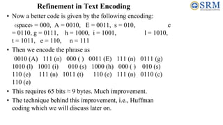 Refinement in Text Encoding
• Now a better code is given by the following encoding:
‹space› = 000, A = 0010, E = 0011, s = 010, c
= 0110, g = 0111, h = 1000, i = 1001, l = 1010,
t = 1011, e = 110, n = 111
• Then we encode the phrase as
0010 (A) 111 (n) 000 ( ) 0011 (E) 111 (n) 0111 (g)
1010 (l) 1001 (i) 010 (s) 1000 (h) 000 ( ) 010 (s)
110 (e) 111 (n) 1011 (t) 110 (e) 111 (n) 0110 (c)
110 (e)
• This requires 65 bits ≈ 9 bytes. Much improvement.
• The technique behind this improvement, i.e., Huffman
coding which we will discuss later on.
 