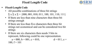 • Fixed-Length Code
• All possible combinations of three bit strings
Σ x Σ x Σ = {000, 001, 010, 011, 100, 101, 110, 111}
• If there are less than nine characters then three bit
strings enough
• If there are less than five characters then three bit
strings not economical and can be considered two bit
strings
• If there are six characters then needs 3 bits to
represent, following could be one representation.
a = 000, b = 001, c = 010, d = 011, e =
100, f = 101
Fixed Length Code
 