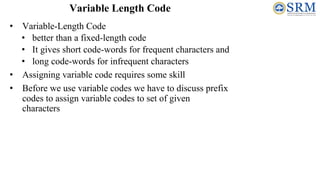 • Variable-Length Code
• better than a fixed-length code
• It gives short code-words for frequent characters and
• long code-words for infrequent characters
• Assigning variable code requires some skill
• Before we use variable codes we have to discuss prefix
codes to assign variable codes to set of given
characters
Variable Length Code
 
